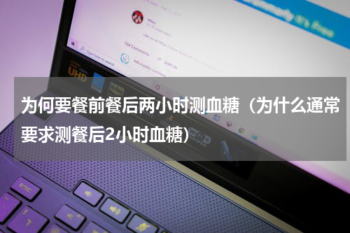 为何要餐前餐后两小时测血糖（为什么通常要求测餐后2小时血糖）
