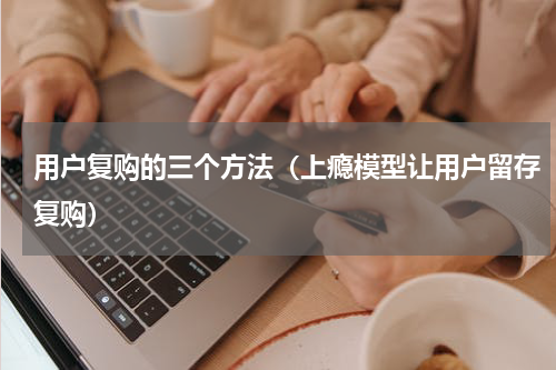 用户复购的三个方法（上瘾模型让用户留存复购）