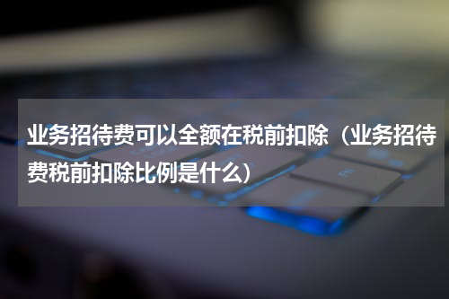业务招待费可以全额在税前扣除（业务招待费税前扣除比例是什么）