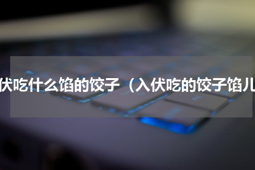 入伏吃什么馅的饺子（入伏吃的饺子馅儿）