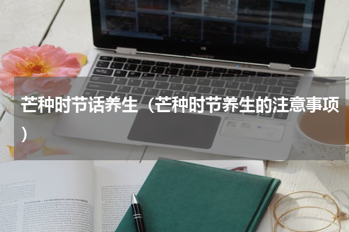 芒种时节话养生（芒种时节养生的注意事项）