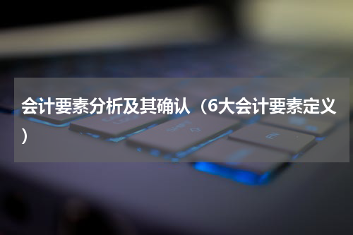 会计要素分析及其确认（6大会计要素定义）