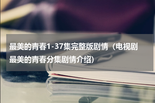 最美的青春1-37集完整版剧情（电视剧最美的青春分集剧情介绍）