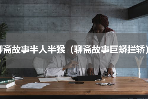 聊斋故事半人半猴（聊斋故事巨蟒拦轿）
