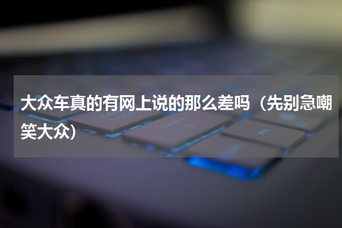 大众车真的有网上说的那么差吗（先别急嘲笑大众）