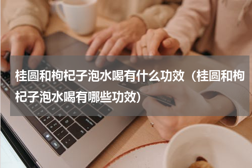 桂圆和枸杞子泡水喝有什么功效（桂圆和枸杞子泡水喝有哪些功效）