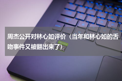 周杰公开对林心如评价（当年和林心如的舌吻事件又被翻出来了）