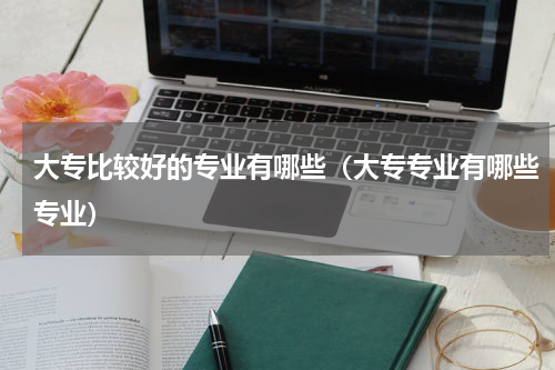 大专比较好的专业有哪些（大专专业有哪些专业）