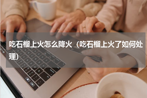 吃石榴上火怎么降火（吃石榴上火了如何处理）