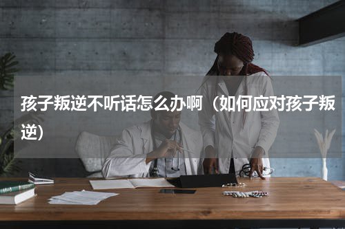 孩子叛逆不听话怎么办啊（如何应对孩子叛逆）