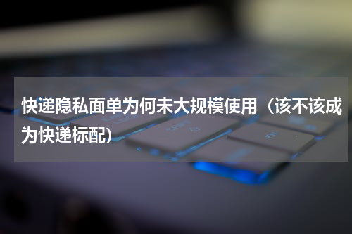 快递隐私面单为何未大规模使用（该不该成为快递标配）