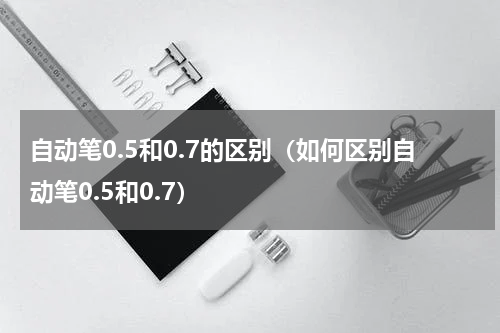 自动笔0.5和0.7的区别（如何区别自动笔0.5和0.7）