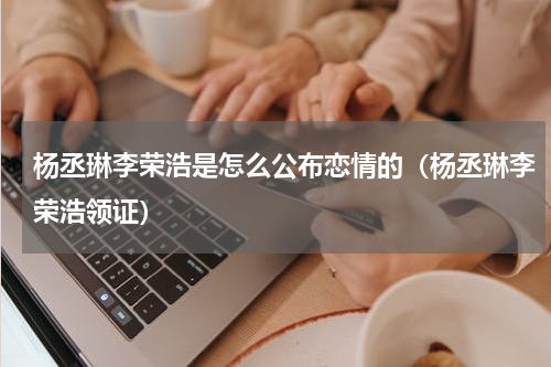 杨丞琳李荣浩是怎么公布恋情的（杨丞琳李荣浩领证）