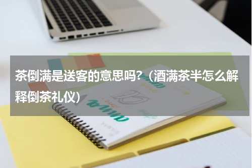 茶倒满是送客的意思吗?（酒满茶半怎么解释倒茶礼仪）