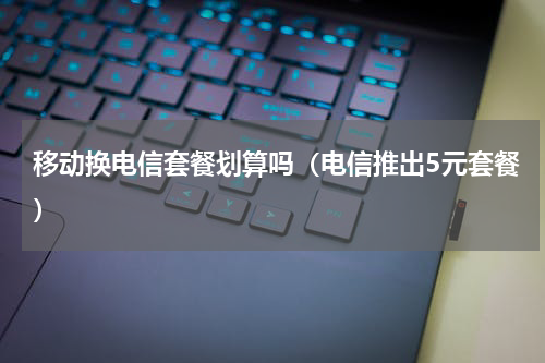 移动换电信套餐划算吗（电信推出5元套餐）
