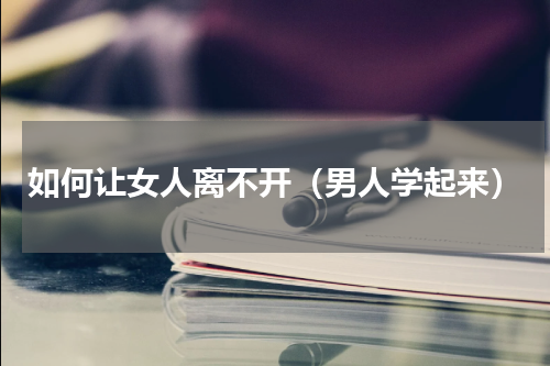 如何让女人离不开（男人学起来）