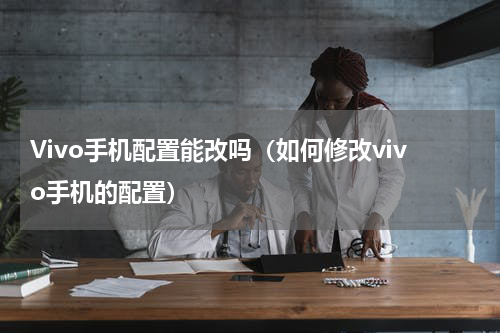 Vivo手机配置能改吗（如何修改vivo手机的配置）