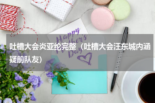 吐槽大会炎亚纶完整（吐槽大会汪东城内涵疑前队友）