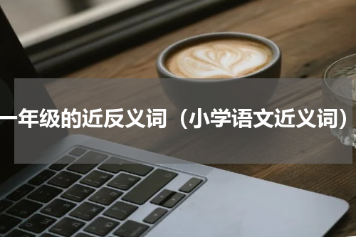 一年级的近反义词（小学语文近义词）