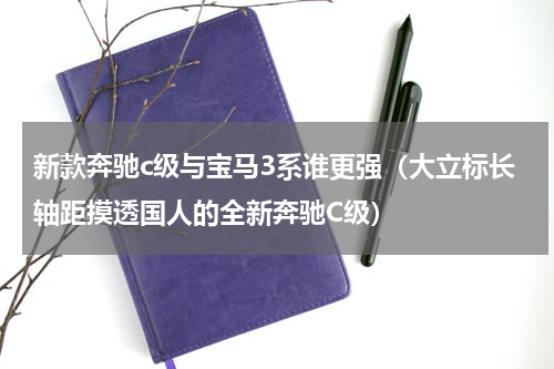 新款奔驰c级与宝马3系谁更强（大立标长轴距摸透国人的全新奔驰C级）