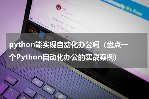 python能实现自动化办公吗（盘点一个Python自动化办公的实战案例）