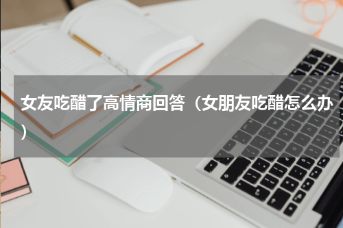女友吃醋了高情商回答（女朋友吃醋怎么办）
