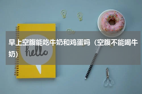 早上空腹能吃牛奶和鸡蛋吗（空腹不能喝牛奶）