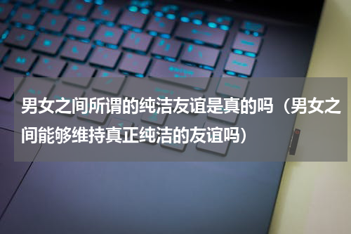 男女之间所谓的纯洁友谊是真的吗（男女之间能够维持真正纯洁的友谊吗）