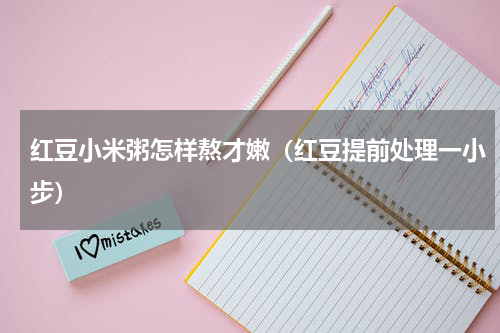 红豆小米粥怎样熬才嫩（红豆提前处理一小步）