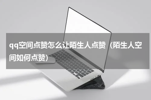 qq空间点赞怎么让陌生人点赞（陌生人空间如何点赞）