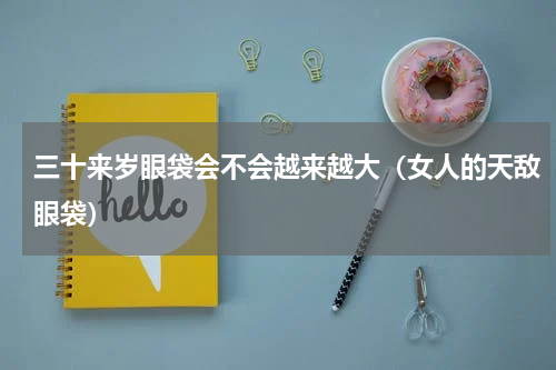 三十来岁眼袋会不会越来越大（女人的天敌眼袋）