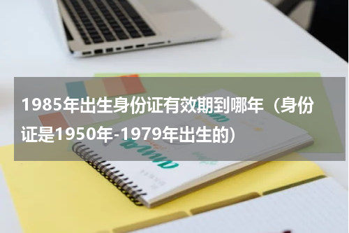 1985年出生身份证有效期到哪年（身份证是1950年-1979年出生的）
