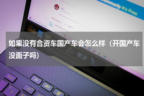 如果没有合资车国产车会怎么样（开国产车没面子吗）