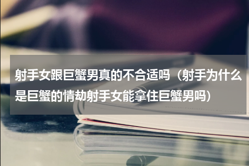 射手女跟巨蟹男真的不合适吗（射手为什么是巨蟹的情劫射手女能拿住巨蟹男吗）
