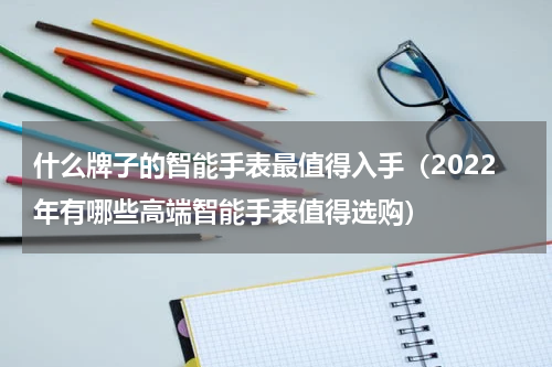 什么牌子的智能手表最值得入手（2022年有哪些高端智能手表值得选购）