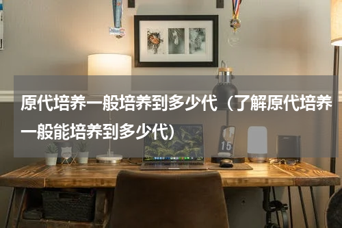 原代培养一般培养到多少代（了解原代培养一般能培养到多少代）