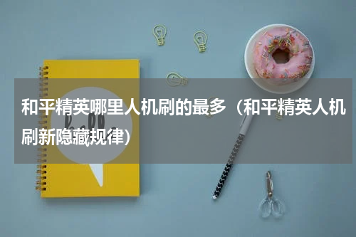 和平精英哪里人机刷的最多（和平精英人机刷新隐藏规律）