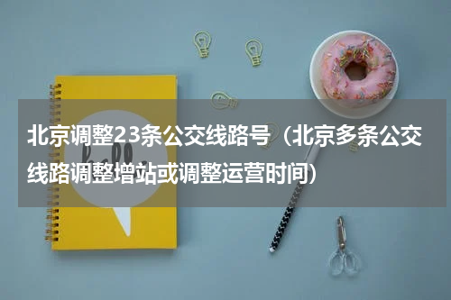 北京调整23条公交线路号（北京多条公交线路调整增站或调整运营时间）