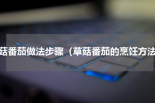 草菇番茄做法步骤（草菇番茄的烹饪方法）