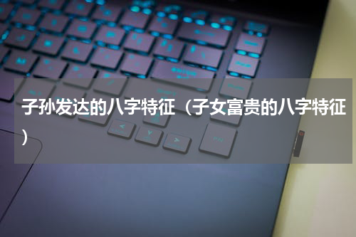 子孙发达的八字特征（子女富贵的八字特征）