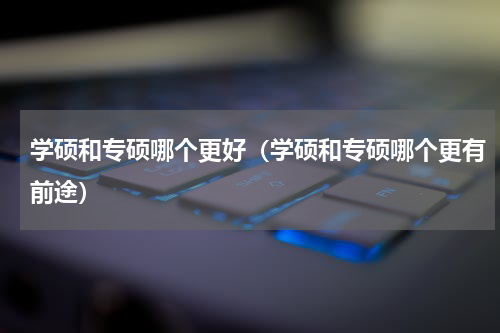 学硕和专硕哪个更好（学硕和专硕哪个更有前途）