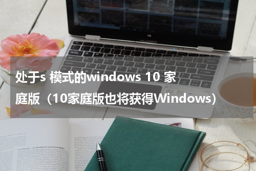 处于s 模式的windows 10 家庭版（10家庭版也将获得Windows）