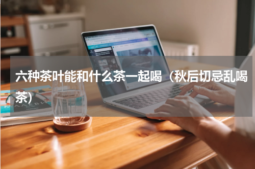 六种茶叶能和什么茶一起喝（秋后切忌乱喝茶）
