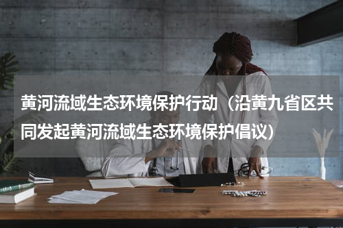 黄河流域生态环境保护行动（沿黄九省区共同发起黄河流域生态环境保护倡议）