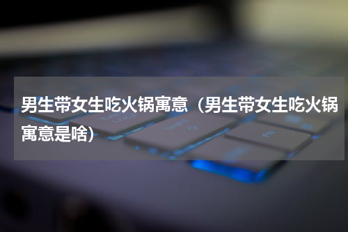 男生带女生吃火锅寓意（男生带女生吃火锅寓意是啥）