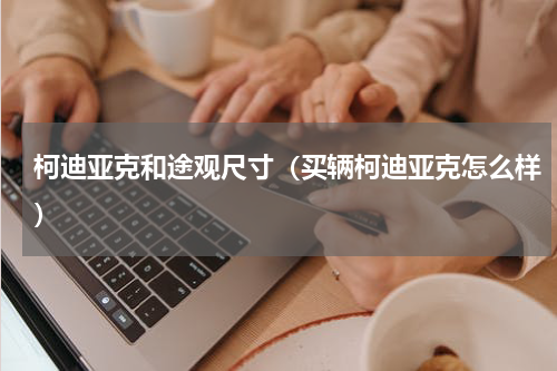柯迪亚克和途观尺寸（买辆柯迪亚克怎么样）