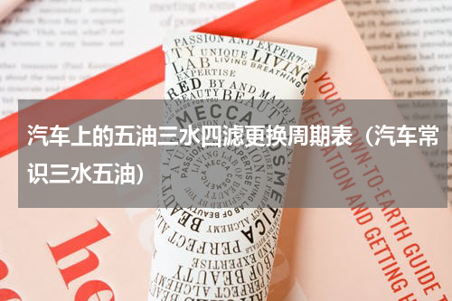 汽车上的五油三水四滤更换周期表（汽车常识三水五油）