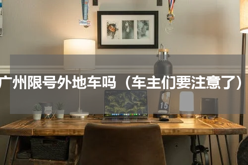 广州限号外地车吗（车主们要注意了）