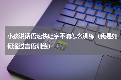 小孩说话语速快吐字不清怎么训练（我是如何通过言语训练）
