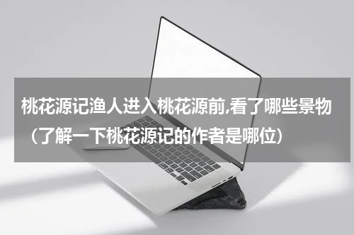 桃花源记渔人进入桃花源前,看了哪些景物（了解一下桃花源记的作者是哪位）